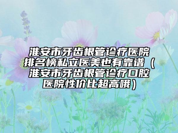 淮安市牙齒根管診療醫(yī)院排名榜私立醫(yī)美也有靠譜（淮安市牙齒根管診療口腔醫(yī)院性價(jià)比超高哦）