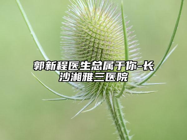 郭新程醫(yī)生總屬于你-長沙湘雅三醫(yī)院