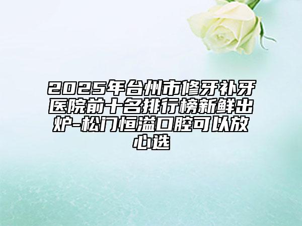 2025年臺州市修牙補(bǔ)牙醫(yī)院前十名排行榜新鮮出爐-松門恒溢口腔可以放心選