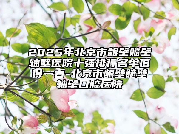 2025年北京市齦壁髓壁軸壁醫(yī)院十強排行名單值得一看-北京市齦壁髓壁軸壁口腔醫(yī)院