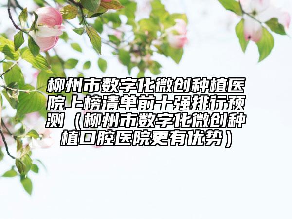 柳州市數(shù)字化微創(chuàng)種植醫(yī)院上榜清單前十強排行預(yù)測（柳州市數(shù)字化微創(chuàng)種植口腔醫(yī)院更有優(yōu)勢）