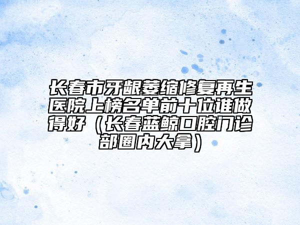 長春市牙齦萎縮修復(fù)再生醫(yī)院上榜名單前十位誰做得好（長春藍(lán)鯨口腔門診部圈內(nèi)大拿）