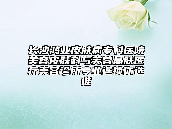 長沙鴻業(yè)皮膚病?？漆t(yī)院美容皮膚科與芙蓉晶膚醫(yī)療美容診所專業(yè)連鎖你選誰