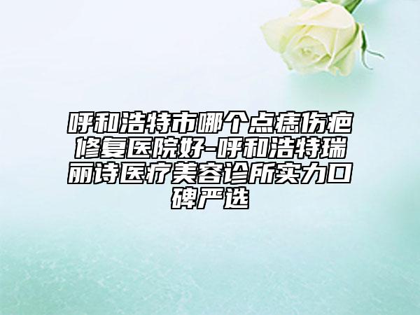 呼和浩特市哪個點(diǎn)痣傷疤修復(fù)醫(yī)院好-呼和浩特瑞麗詩醫(yī)療美容診所實(shí)力口碑嚴(yán)選