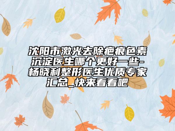 沈陽市激光去除疤痕色素沉淀醫(yī)生哪個更好一些-楊曉利整形醫(yī)生優(yōu)質(zhì)專家匯總_快來看看吧