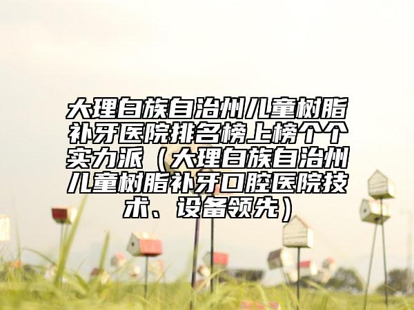 大理白族自治州兒童樹脂補(bǔ)牙醫(yī)院排名榜上榜個個實(shí)力派（大理白族自治州兒童樹脂補(bǔ)牙口腔醫(yī)院技術(shù)、設(shè)備領(lǐng)先）