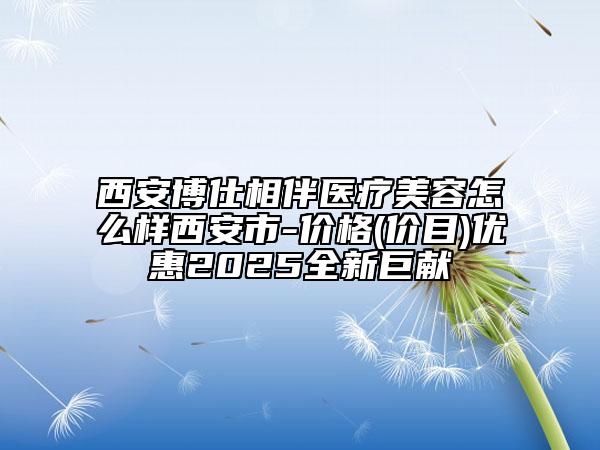 西安博仕相伴醫(yī)療美容怎么樣西安市-價(jià)格(價(jià)目)優(yōu)惠2025全新巨獻(xiàn)