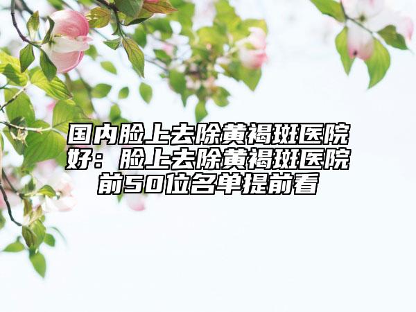 國內(nèi)臉上去除黃褐斑醫(yī)院好：臉上去除黃褐斑醫(yī)院前50位名單提前看