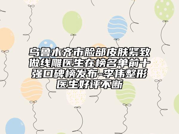 烏魯木齊市臉部皮膚緊致做線雕醫(yī)生在榜名單前十強(qiáng)口碑榜發(fā)布-李偉整形醫(yī)生好評不斷