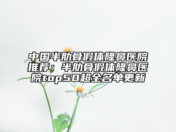 中國半肋骨假體隆鼻醫(yī)院推薦：半肋骨假體隆鼻醫(yī)院top50超全名單更新