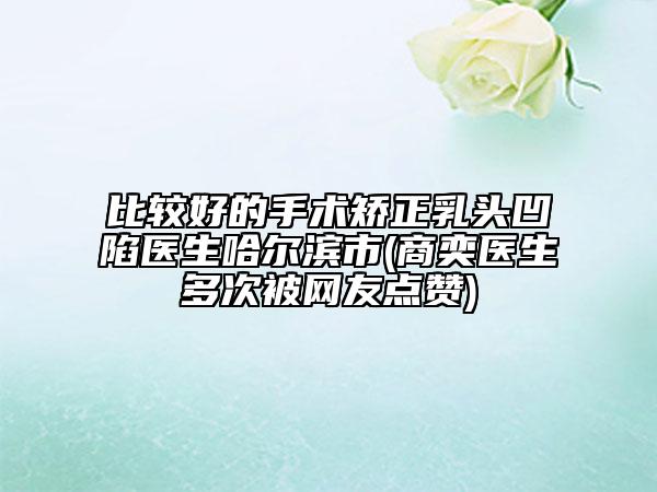 比較好的手術矯正乳頭凹陷醫(yī)生哈爾濱市(商奕醫(yī)生多次被網友點贊)