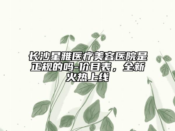 長沙星雅醫(yī)療美容醫(yī)院是正規(guī)的嗎-價目表，全新火熱上線