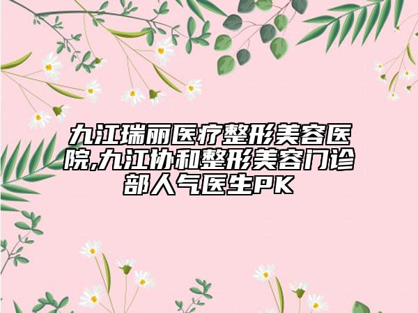 九江瑞麗醫(yī)療整形美容醫(yī)院,九江協(xié)和整形美容門診部人氣醫(yī)生PK
