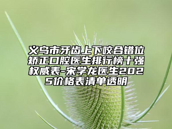 義烏市牙齒上下咬合錯位矯正口腔醫(yī)生排行榜十強(qiáng)權(quán)威表-宋學(xué)龍醫(yī)生2025價(jià)格表清單透明