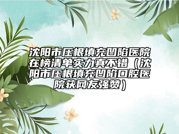 沈陽市壓根填充凹陷醫(yī)院在榜清單實(shí)力真不錯(cuò)（沈陽市壓根填充凹陷口腔醫(yī)院獲網(wǎng)友強(qiáng)贊）