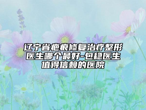 遼寧省疤痕修復(fù)治療整形醫(yī)生哪個(gè)最好-包穩(wěn)醫(yī)生值得信賴的醫(yī)院
