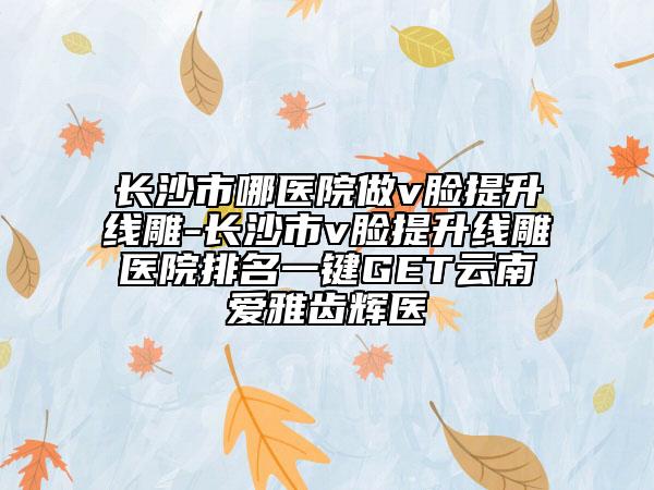長沙市哪醫(yī)院做v臉提升線雕-長沙市v臉提升線雕醫(yī)院排名一鍵GET云南愛雅齒輝醫(yī)