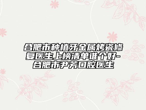 合肥市種植牙金屬烤瓷修復(fù)醫(yī)生上榜清單誰個(gè)好-合肥市尹芳口腔醫(yī)生