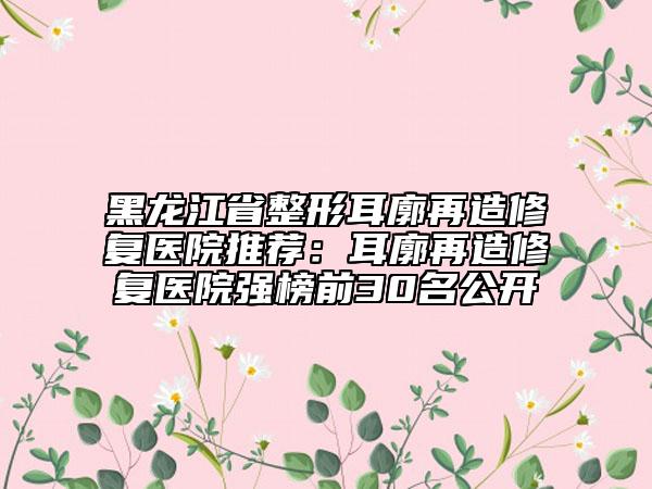 黑龍江省整形耳廓再造修復(fù)醫(yī)院推薦：耳廓再造修復(fù)醫(yī)院強(qiáng)榜前30名公開