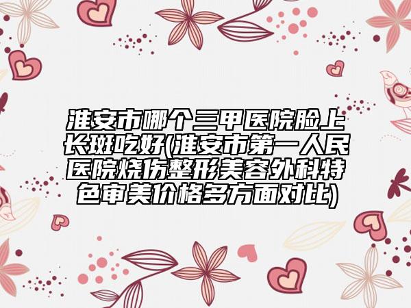 淮安市哪個(gè)三甲醫(yī)院臉上長斑吃好(淮安市第一人民醫(yī)院燒傷整形美容外科特色審美價(jià)格多方面對(duì)比)