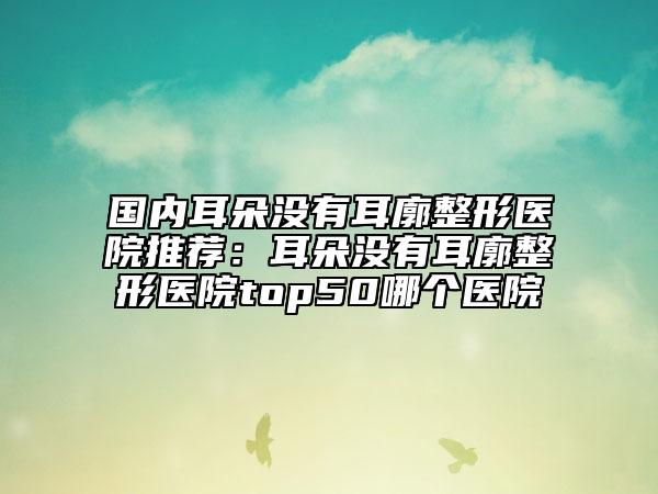 國內(nèi)耳朵沒有耳廓整形醫(yī)院推薦：耳朵沒有耳廓整形醫(yī)院top50哪個(gè)醫(yī)院