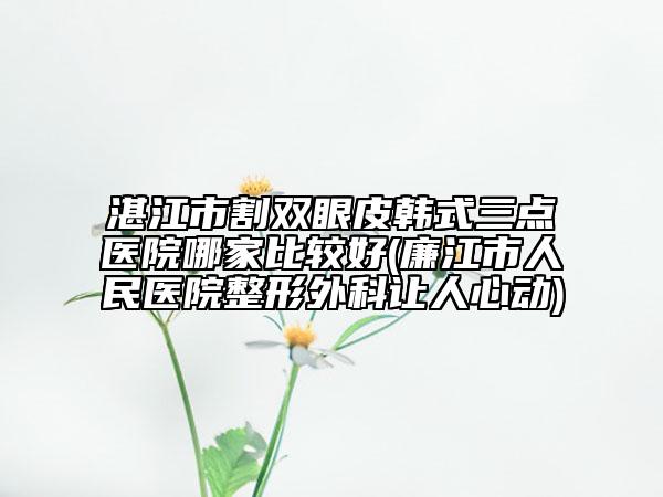 湛江市割雙眼皮韓式三點(diǎn)醫(yī)院哪家比較好(廉江市人民醫(yī)院整形外科讓人心動(dòng))