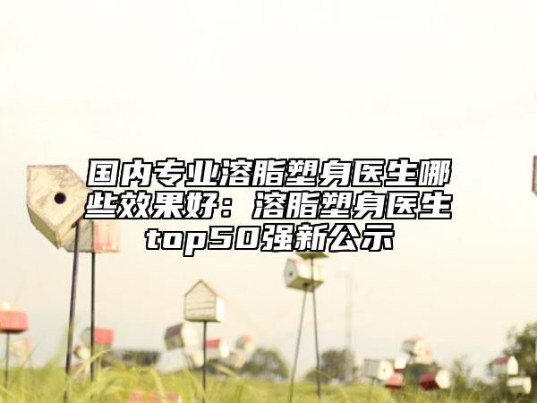 國內(nèi)專業(yè)溶脂塑身醫(yī)生哪些效果好：溶脂塑身醫(yī)生top50強(qiáng)新公示