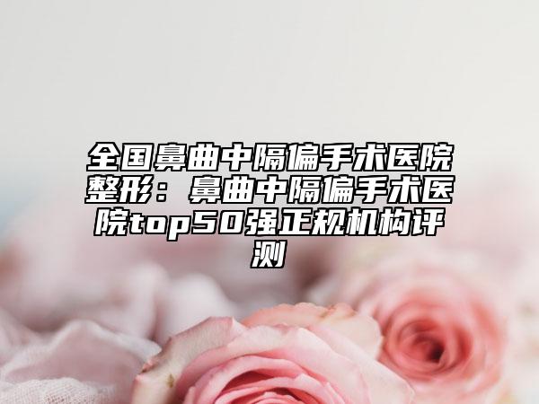 全國(guó)鼻曲中隔偏手術(shù)醫(yī)院整形：鼻曲中隔偏手術(shù)醫(yī)院top50強(qiáng)正規(guī)機(jī)構(gòu)評(píng)測(cè)