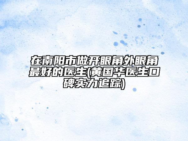 在南陽市做開眼角外眼角最好的醫(yī)生(黃國華醫(yī)生口碑實力追蹤)