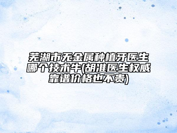 蕪湖市無金屬種植牙醫(yī)生哪個技術(shù)牛(胡準(zhǔn)醫(yī)生權(quán)威靠譜價格也不貴)