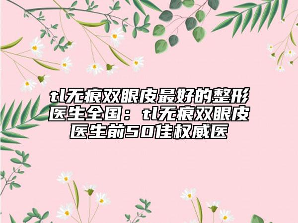 tl無痕雙眼皮最好的整形醫(yī)生全國：tl無痕雙眼皮醫(yī)生前50佳權威醫(yī)