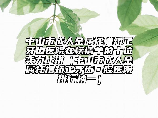 中山市成人金屬托槽矯正牙齒醫(yī)院在榜清單前十位實力比拼（中山市成人金屬托槽矯正牙齒口腔醫(yī)院排行榜一）