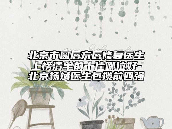 北京市圓唇方唇修復(fù)醫(yī)生上榜清單前十佳哪位好-北京楊斌醫(yī)生包攬前四強(qiáng)