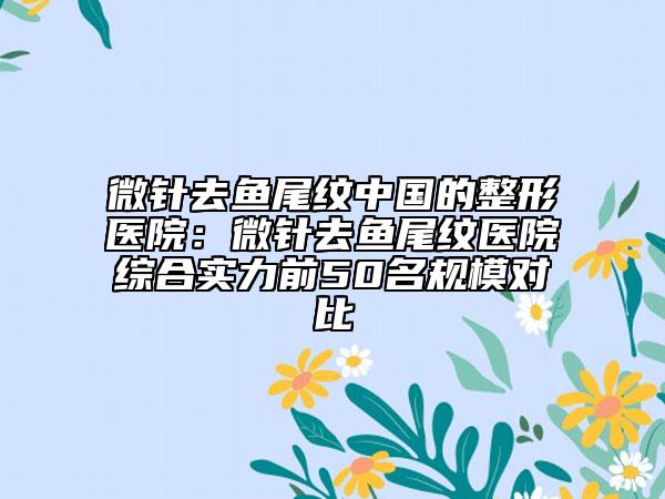 微針去魚尾紋中國的整形醫(yī)院：微針去魚尾紋醫(yī)院綜合實力前50名規(guī)模對比