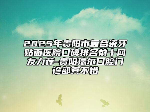 2025年貴陽市復(fù)合瓷牙貼面醫(yī)院口碑排名前十網(wǎng)友力薦-貴陽瑞爾口腔門診部真不錯