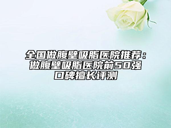 全國做腹壁吸脂醫(yī)院推薦：做腹壁吸脂醫(yī)院前50強(qiáng)口碑擅長評(píng)測(cè)
