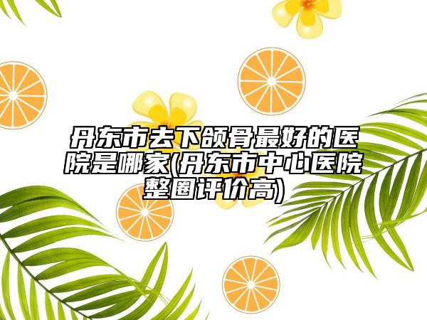 丹東市去下頜骨最好的醫(yī)院是哪家(丹東市中心醫(yī)院整圈評(píng)價(jià)高)