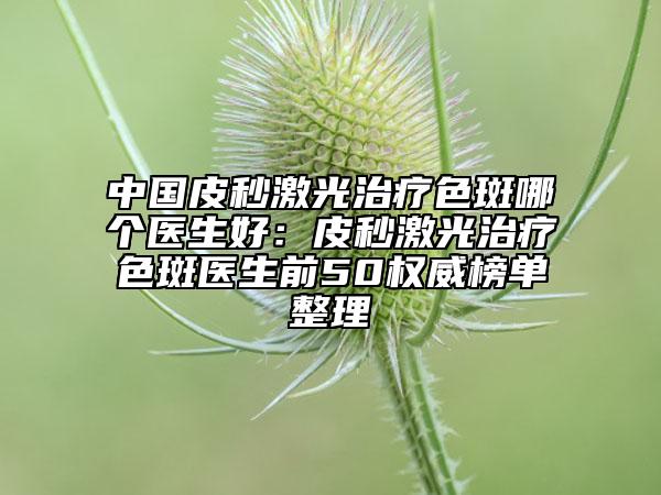 中國皮秒激光治療色斑哪個醫(yī)生好：皮秒激光治療色斑醫(yī)生前50權(quán)威榜單整理