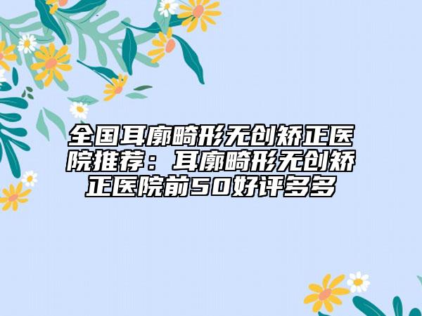 全國耳廓畸形無創(chuàng)矯正醫(yī)院推薦：耳廓畸形無創(chuàng)矯正醫(yī)院前50好評(píng)多多