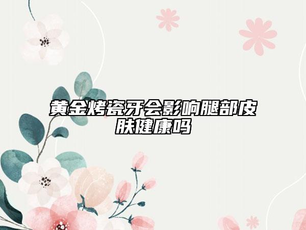 黃金烤瓷牙會影響腿部皮膚健康嗎