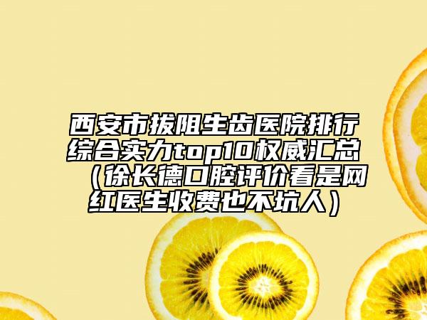 西安市拔阻生齒醫(yī)院排行綜合實力top10權(quán)威匯總（徐長德口腔評價看是網(wǎng)紅醫(yī)生收費(fèi)也不坑人）