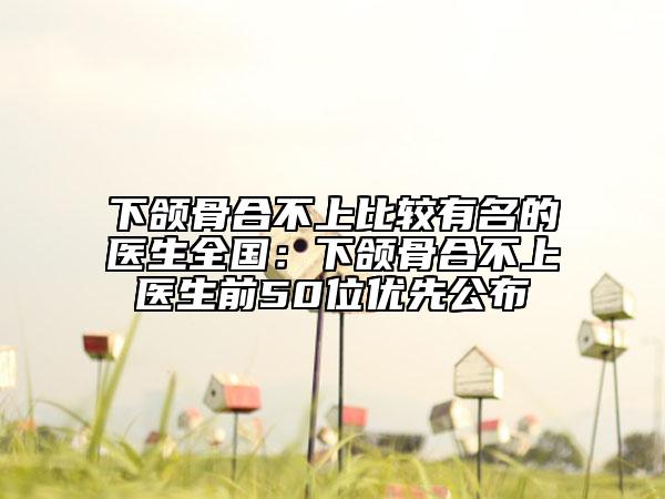 下頜骨合不上比較有名的醫(yī)生全國：下頜骨合不上醫(yī)生前50位優(yōu)先公布