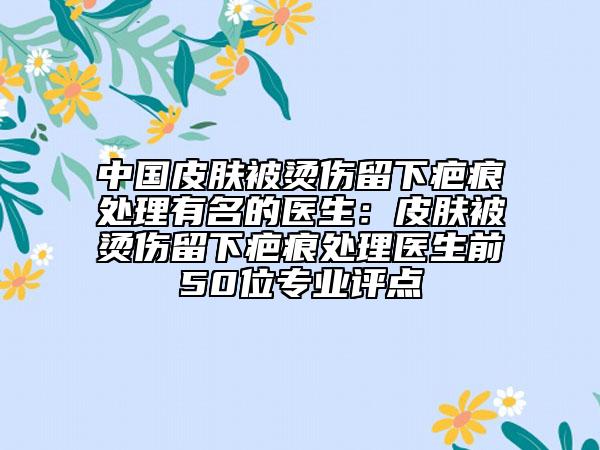 中國(guó)皮膚被燙傷留下疤痕處理有名的醫(yī)生：皮膚被燙傷留下疤痕處理醫(yī)生前50位專業(yè)評(píng)點(diǎn)
