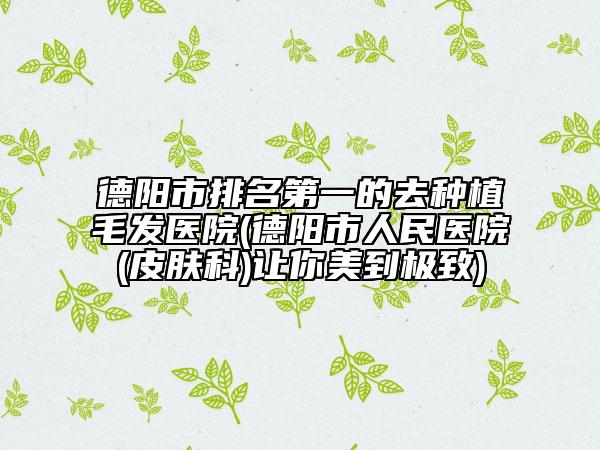 德陽(yáng)市排名第一的去種植毛發(fā)醫(yī)院(德陽(yáng)市人民醫(yī)院(皮膚科)讓你美到極致)