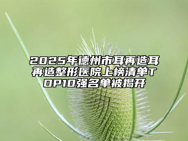 2025年德州市耳再造耳再造整形醫(yī)院上榜清單TOP10強(qiáng)名單被揭開(kāi)