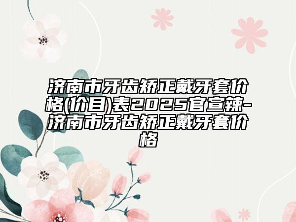 濟南市牙齒矯正戴牙套價格(價目)表2025官宣辣-濟南市牙齒矯正戴牙套價格