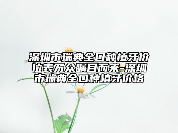 深圳市瑞典全口種植牙價位表萬眾矚目而來-深圳市瑞典全口種植牙價格