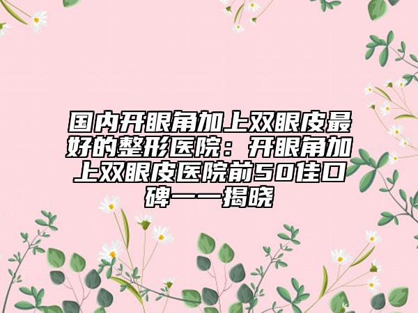 國內(nèi)開眼角加上雙眼皮最好的整形醫(yī)院：開眼角加上雙眼皮醫(yī)院前50佳口碑一一揭曉
