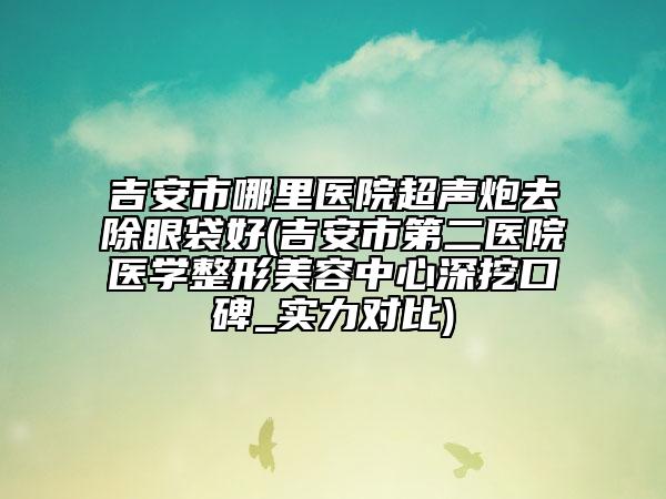 吉安市哪里醫(yī)院超聲炮去除眼袋好(吉安市第二醫(yī)院醫(yī)學(xué)整形美容中心深挖口碑_實(shí)力對(duì)比)