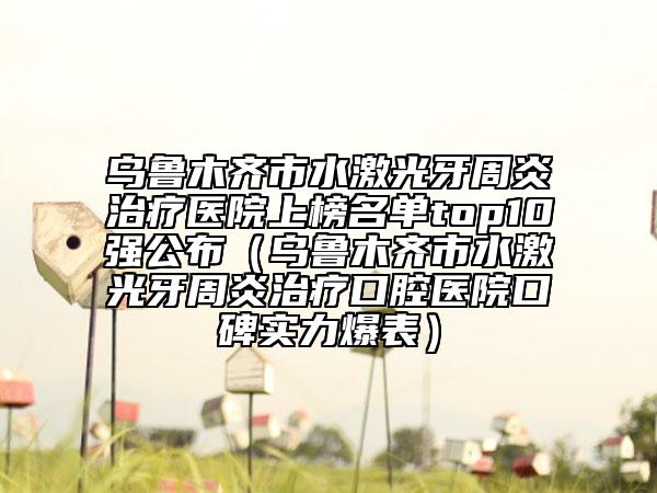 烏魯木齊市水激光牙周炎治療醫(yī)院上榜名單top10強公布（烏魯木齊市水激光牙周炎治療口腔醫(yī)院口碑實力爆表）